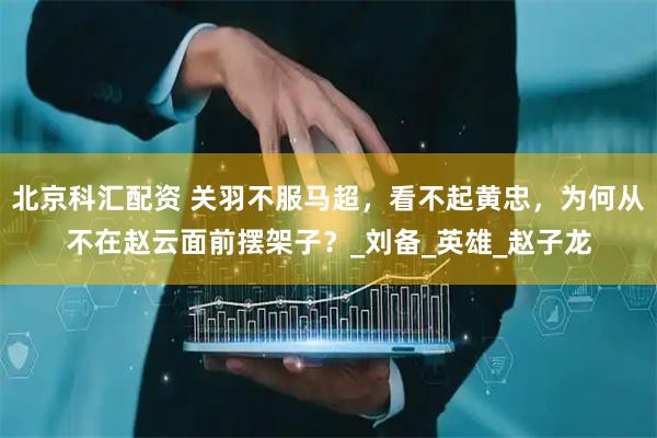 北京科汇配资 关羽不服马超，看不起黄忠，为何从不在赵云面前摆架子？_刘备_英雄_赵子龙
