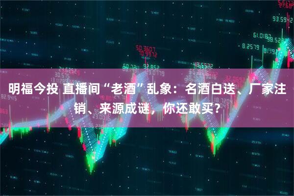 明福今投 直播间“老酒”乱象：名酒白送、厂家注销、来源成谜，你还敢买？