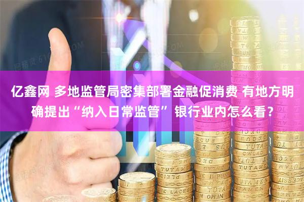 亿鑫网 多地监管局密集部署金融促消费 有地方明确提出“纳入日常监管” 银行业内怎么看？