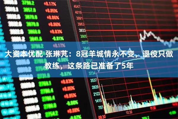 大资本优配 张琳芃：8冠羊城情永不变，退役只做教练，这条路已准备了5年
