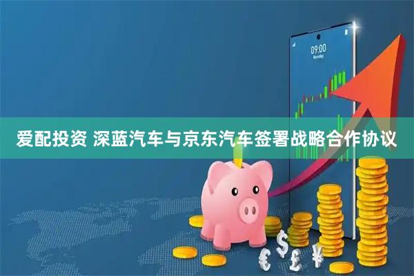 爱配投资 深蓝汽车与京东汽车签署战略合作协议